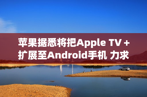 苹果据悉将把Apple TV＋扩展至Android手机 力求扩大用户数量