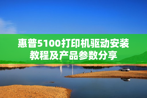 惠普5100打印机驱动安装教程及产品参数分享
