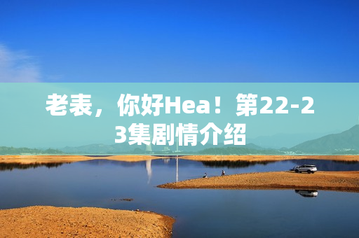 老表,你好Hea!第22-23集剧情介绍 老表,你好Hea!第22-23集剧情介绍