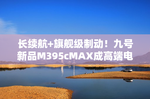 长续航+旗舰级制动!九号新品M395cMAX成高端电摩首选之一 长续航+旗舰级制动!九号新品M395cMAX成高端电摩首选之一