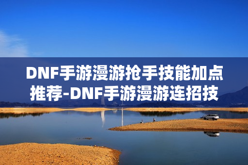 DNF手游漫游抢手技能加点推荐-DNF手游漫游连招技巧
