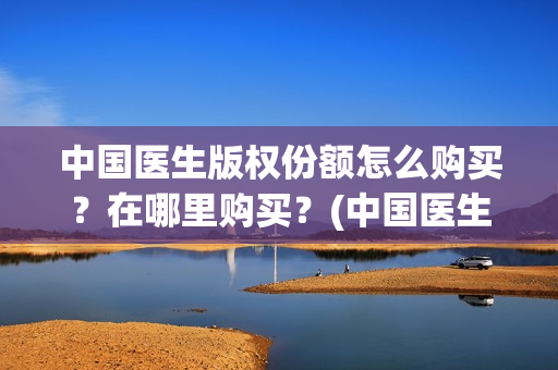 中国医生版权份额怎么购买？在哪里购买？(中国医生2021盗版播放)