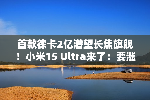 首款徕卡2亿潜望长焦旗舰！小米15 Ultra来了：要涨价