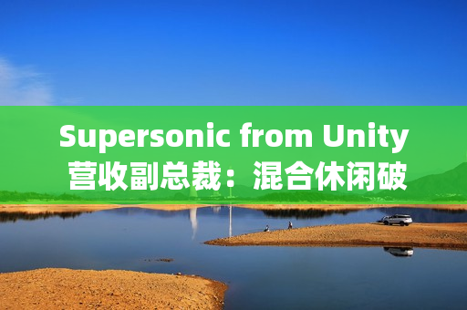 Supersonic from Unity 营收副总裁：混合休闲破局、AI 赋能，手游行业未来可期