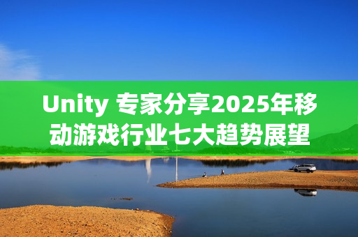 Unity 专家分享2025年移动游戏行业七大趋势展望
