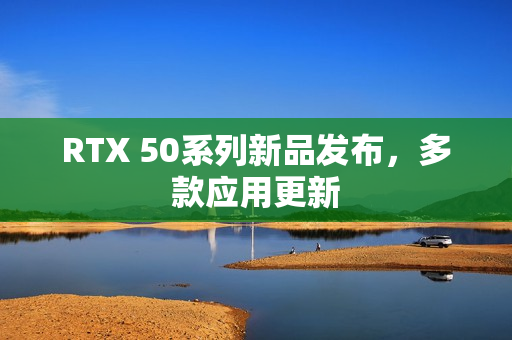 RTX 50系列新品发布，多款应用更新