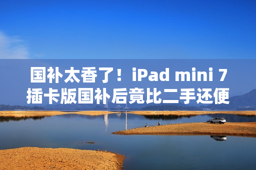 国补太香了！iPad mini 7插卡版国补后竟比二手还便宜