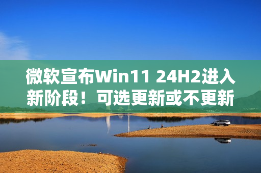 微软宣布Win11 24H2进入新阶段！可选更新或不更新