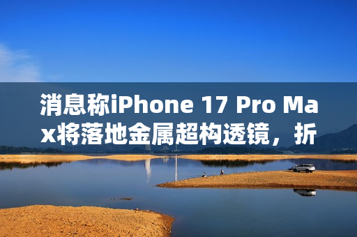 消息称iPhone 17 Pro Max将落地金属超构透镜，折叠iPad也会运用该方案