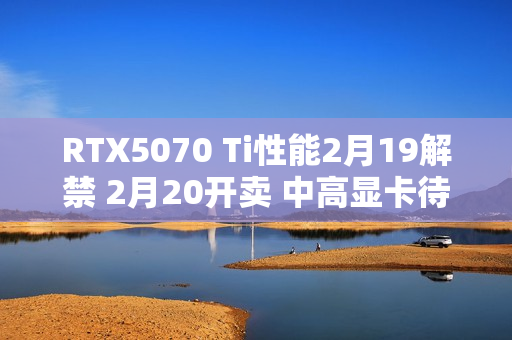 RTX5070 Ti性能2月19解禁 2月20开卖 中高显卡待命中