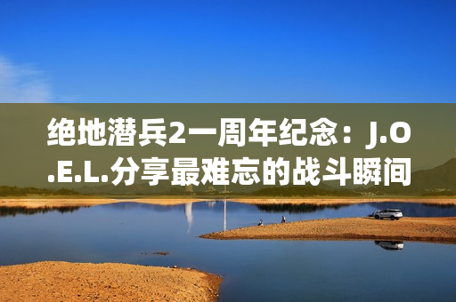 绝地潜兵2一周年纪念：J.O.E.L.分享最难忘的战斗瞬间