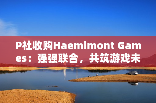 P社收购Haemimont Games:强强联合,共筑游戏未来 P社收购Haemimont Games:强强联合,共筑游戏未来