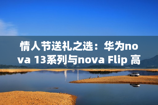 情人节送礼之选：华为nova 13系列与nova Flip 高颜值与影像实力诠释浪漫