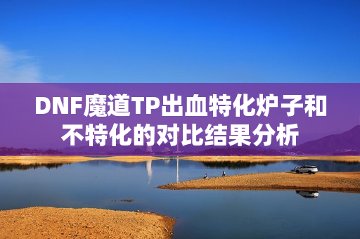 DNF魔道TP出血特化炉子和不特化的对比结果分析