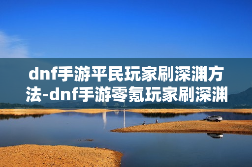 dnf手游平民玩家刷深渊方法-dnf手游零氪玩家刷深渊指南