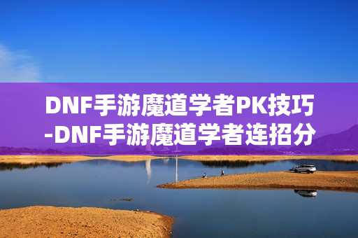 DNF手游魔道学者PK技巧-DNF手游魔道学者连招分享