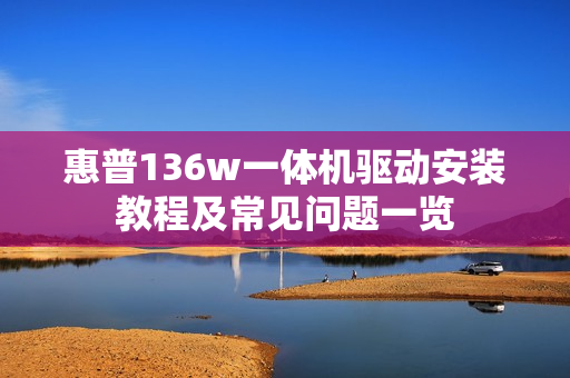 惠普136w一体机驱动安装教程及常见问题一览 惠普136w一体机驱动安装教程及常见问题一览
