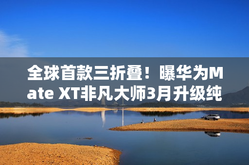 全球首款三折叠！曝华为Mate XT非凡大师3月升级纯血鸿蒙