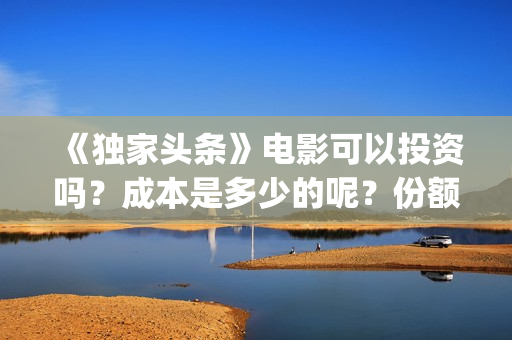 《独家头条》电影可以投资吗？成本是多少的呢？份额是真实的吗？(独家头条主题曲)