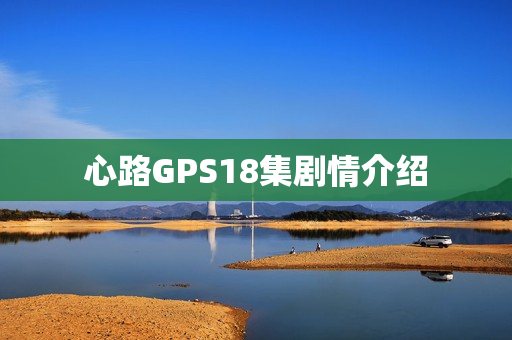 心路GPS18集剧情介绍 心路GPS18集剧情介绍