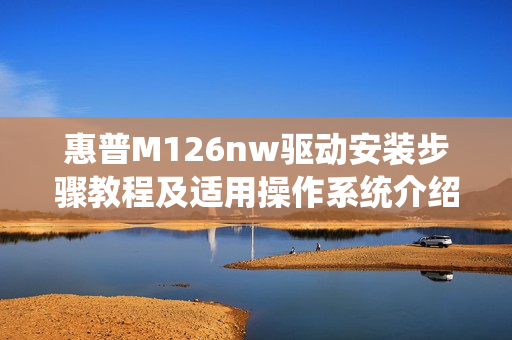 惠普M126nw驱动安装步骤教程及适用操作系统介绍