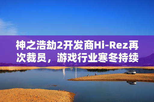 神之浩劫2开发商Hi-Rez再次裁员，游戏行业寒冬持续