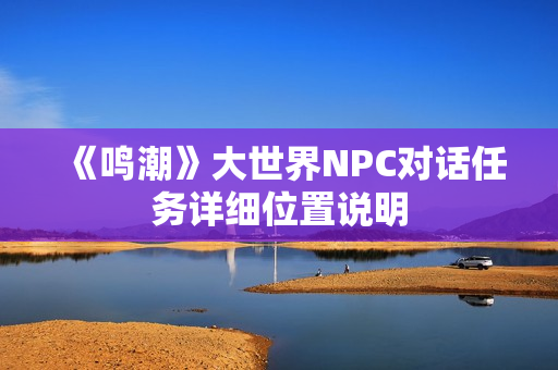 《鸣潮》大世界NPC对话任务详细位置说明 《鸣潮》大世界NPC对话任务详细位置说明