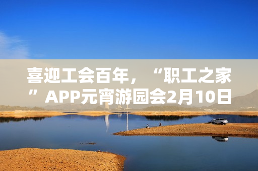 喜迎工会百年,“职工之家”APP元宵游园会2月10日上线 喜迎工会百年,“职工之家”APP元宵游园会2月10日上线