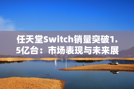 任天堂Switch销量突破1.5亿台:市场表现与未来展望 任天堂Switch销量突破1.5亿台:市场表现与未来展望