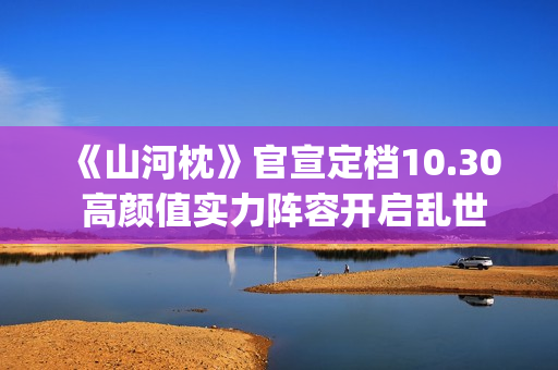 《山河枕》官宣定档10.30 高颜值实力阵容开启乱世热血篇章(山河枕详细介绍)