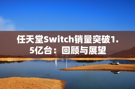 任天堂Switch销量突破1.5亿台：回顾与展望