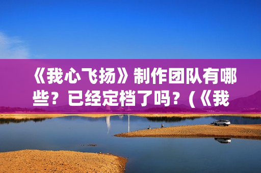 《我心飞扬》制作团队有哪些？已经定档了吗？(《我心飞扬》制作人是谁)