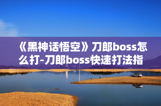 《黑神话悟空》刀郎boss怎么打-刀郎boss快速打法指南