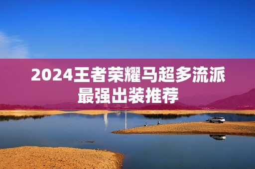2024王者荣耀马超多流派最强出装推荐 2024王者荣耀马超多流派最强出装推荐