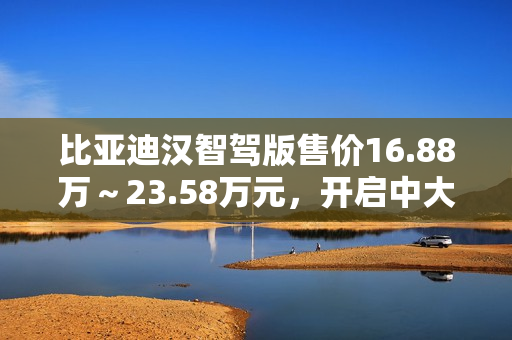 比亚迪汉智驾版售价16.88万～23.58万元，开启中大型轿车全民智驾时代