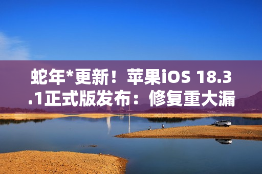 蛇年*更新！苹果iOS 18.3.1正式版发布：修复重大漏洞 建议所有人安装