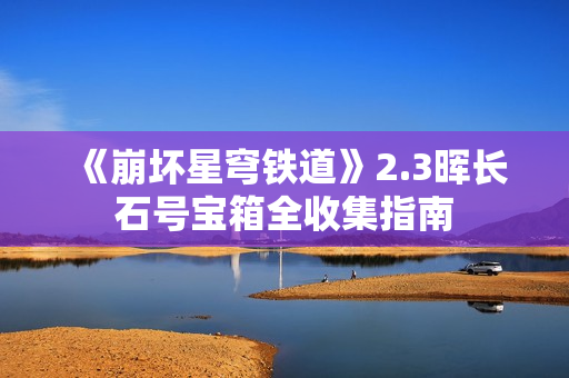 《崩坏星穹铁道》2.3晖长石号宝箱全收集指南