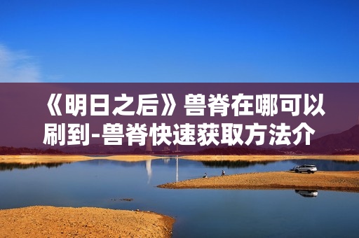 《明日之后》兽脊在哪可以刷到-兽脊快速获取方法介绍