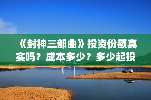 《封神三部曲》投资份额真实吗？成本多少？多少起投？(封神三部曲免费完整版电影)