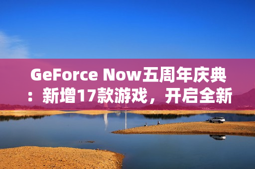 GeForce Now五周年庆典：新增17款游戏，开启全新云游戏体验