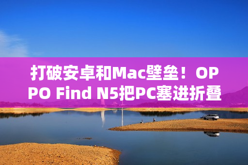 打破安卓和Mac壁垒！OPPO Find N5把PC塞进折叠屏中