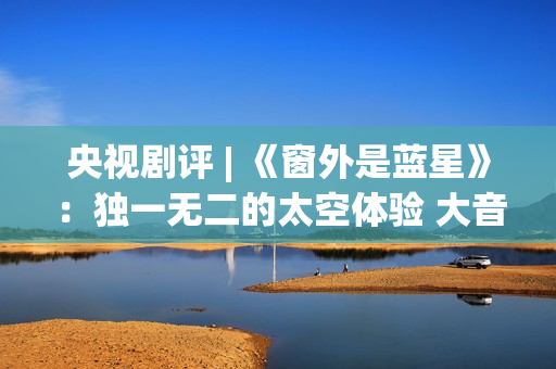 央视剧评 | 《窗外是蓝星》：独一无二的太空体验 大音希声的中国故事(窗的结局)