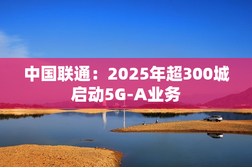 中国联通：2025年超300城启动5G-A业务