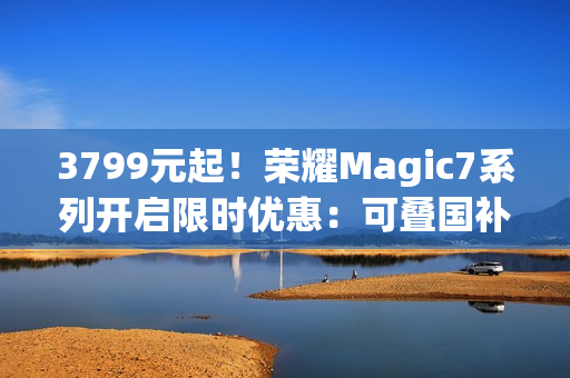 3799元起！荣耀Magic7系列开启限时优惠：可叠国补 最高降700元