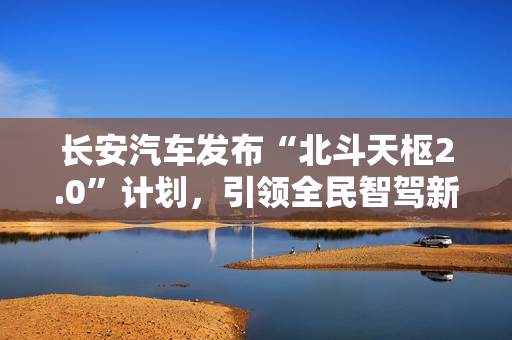 长安汽车发布“北斗天枢2.0”计划，引领全民智驾新纪元