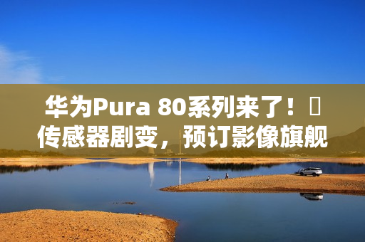 华为Pura 80系列来了！​传感器剧变，预订影像旗舰机皇？