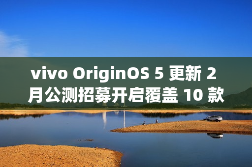 vivo OriginOS 5 更新 2 月公测招募开启覆盖 10 款机型