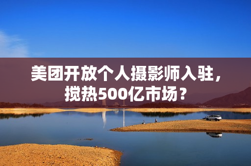 美团开放个人摄影师入驻，搅热500亿市场？