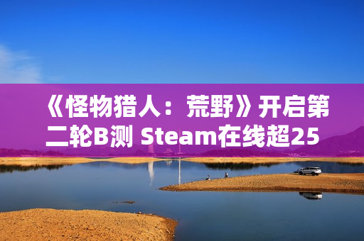 《怪物猎人：荒野》开启第二轮B测 Steam在线超25万