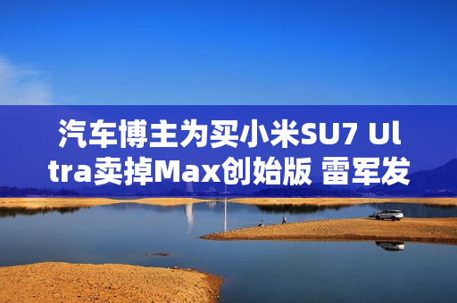 汽车博主为买小米SU7 Ultra卖掉Max创始版 雷军发文感谢 汽车博主为买小米SU7 Ultra卖掉Max创始版 雷军发文感谢